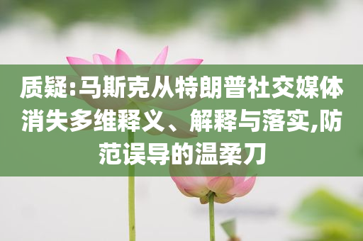質(zhì)疑:馬斯克從特朗普社交媒體消失多維釋義、解釋與落實,防范誤導(dǎo)的溫柔刀