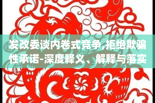 發(fā)改委談內(nèi)卷式競爭,拒絕欺騙性承諾-深度釋義、解釋與落實