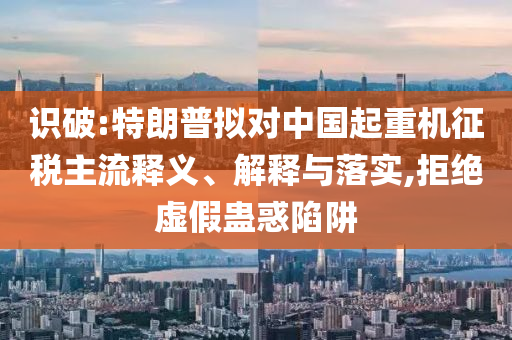 識破:特朗普擬對中國起重機征稅主流釋義、解釋與落實,拒絕虛假蠱惑陷阱