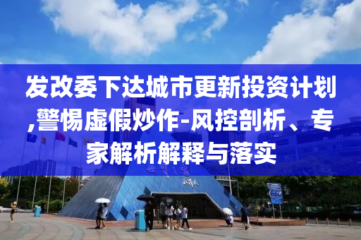 發(fā)改委下達城市更新投資計劃,警惕虛假炒作-風控剖析、專家解析解釋與落實