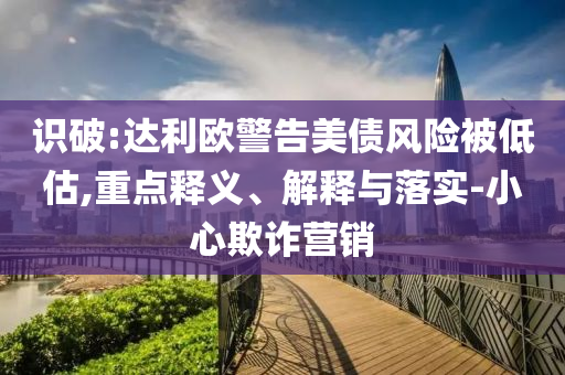 識(shí)破:達(dá)利歐警告美債風(fēng)險(xiǎn)被低估,重點(diǎn)釋義、解釋與落實(shí)-小心欺詐營銷