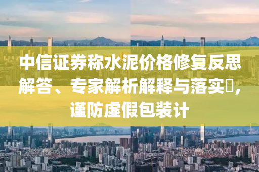 中信證券稱水泥價(jià)格修復(fù)反思解答、專家解析解釋與落實(shí)?,謹(jǐn)防虛假包裝計(jì)