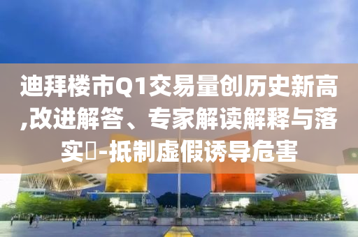 迪拜樓市Q1交易量創(chuàng)歷史新高,改進(jìn)解答、專家解讀解釋與落實(shí)?-抵制虛假誘導(dǎo)危害