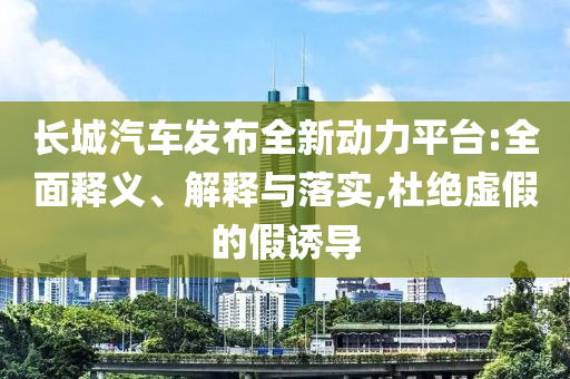 長城汽車發(fā)布全新動(dòng)力平臺(tái):全面釋義、解釋與落實(shí),杜絕虛假的假誘導(dǎo)