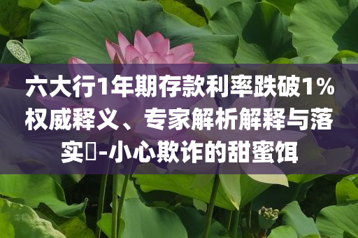 六大行1年期存款利率跌破1%權(quán)威釋義、專家解析解釋與落實(shí)?-小心欺詐的甜蜜餌