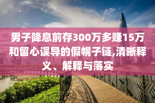 男子降息前存300萬(wàn)多賺15萬(wàn)和留心誤導(dǎo)的假幌子鏈,清晰釋義、解釋與落實(shí)