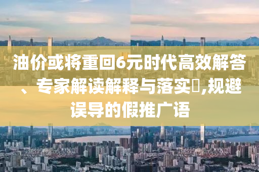 油價(jià)或?qū)⒅鼗?元時(shí)代高效解答、專家解讀解釋與落實(shí)?,規(guī)避誤導(dǎo)的假推廣語(yǔ)