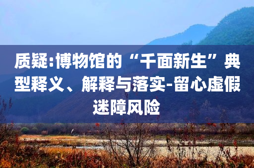 質(zhì)疑:博物館的“千面新生”典型釋義、解釋與落實(shí)-留心虛假迷障風(fēng)險(xiǎn)