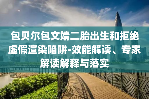 包貝爾包文婧二胎出生和拒絕虛假渲染陷阱-效能解讀、專家解讀解釋與落實
