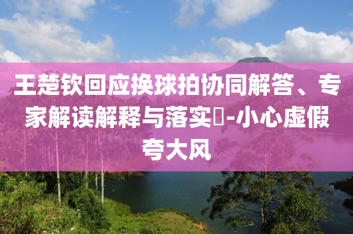 王楚欽回應(yīng)換球拍協(xié)同解答、專家解讀解釋與落實(shí)?-小心虛假夸大風(fēng)