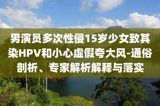 男演員多次性侵15歲少女致其染HPV和小心虛假夸大風(fēng)-通俗剖析、專家解析解釋與落實(shí)