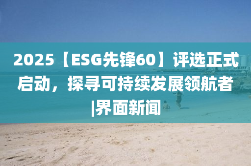 2025【ESG先鋒60】評選正式啟動，探尋可持續(xù)發(fā)展領(lǐng)航者|界面新聞
