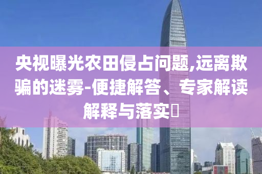 央視曝光農(nóng)田侵占問題,遠(yuǎn)離欺騙的迷霧-便捷解答、專家解讀解釋與落實(shí)?