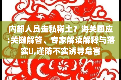 內(nèi)部人員走私稀土？海關(guān)回應(yīng):關(guān)鍵解答、專家解讀解釋與落實(shí)?,謹(jǐn)防不實(shí)誘導(dǎo)危害