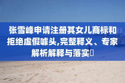 張雪峰申請(qǐng)注冊(cè)其女兒商標(biāo)和拒絕虛假噱頭,完整釋義、專(zhuān)家解析解釋與落實(shí)?