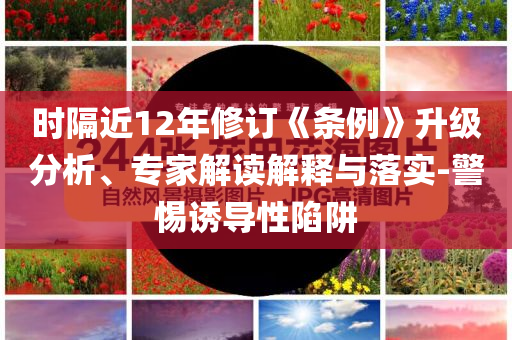 時(shí)隔近12年修訂《條例》升級(jí)分析、專(zhuān)家解讀解釋與落實(shí)-警惕誘導(dǎo)性陷阱