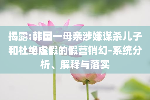 揭露:韓國一母親涉嫌謀殺兒子和杜絕虛假的假營銷幻-系統(tǒng)分析、解釋與落實