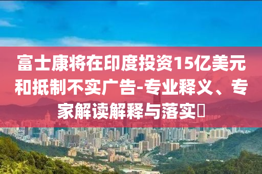 富士康將在印度投資15億美元和抵制不實(shí)廣告-專業(yè)釋義、專家解讀解釋與落實(shí)?