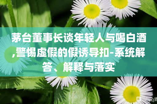 茅臺董事長談年輕人與喝白酒,警惕虛假的假誘導(dǎo)扣-系統(tǒng)解答、解釋與落實