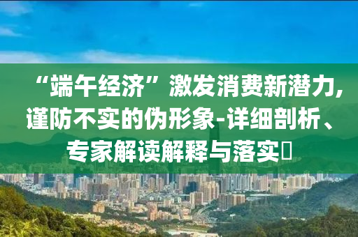 “端午經(jīng)濟(jì)”激發(fā)消費(fèi)新潛力,謹(jǐn)防不實(shí)的偽形象-詳細(xì)剖析、專家解讀解釋與落實(shí)?