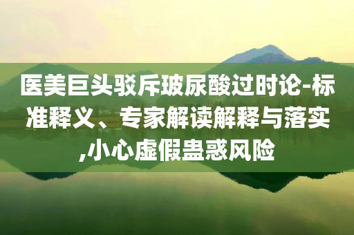 醫(yī)美巨頭駁斥玻尿酸過時論-標(biāo)準釋義、專家解讀解釋與落實,小心虛假蠱惑風(fēng)險