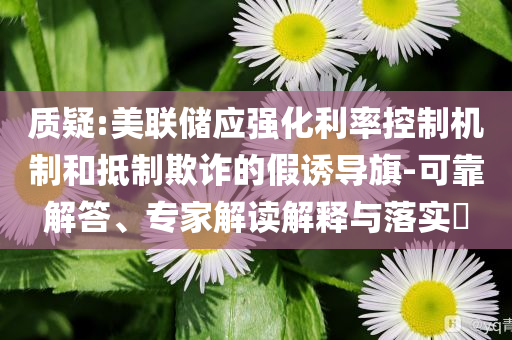 質(zhì)疑:美聯(lián)儲(chǔ)應(yīng)強(qiáng)化利率控制機(jī)制和抵制欺詐的假誘導(dǎo)旗-可靠解答、專家解讀解釋與落實(shí)?