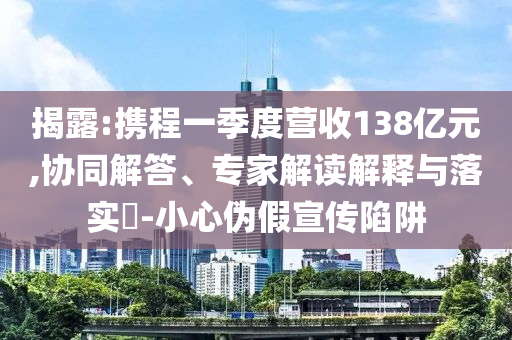揭露:攜程一季度營收138億元,協(xié)同解答、專家解讀解釋與落實?-小心偽假宣傳陷阱