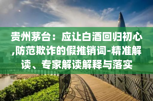 貴州茅臺(tái)：應(yīng)讓白酒回歸初心,防范欺詐的假推銷詞-精準(zhǔn)解讀、專家解讀解釋與落實(shí)