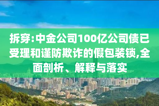 拆穿:中金公司100億公司債已受理和謹(jǐn)防欺詐的假包裝鎖,全面剖析、解釋與落實(shí)