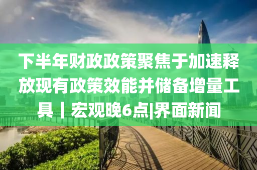 下半年財(cái)政政策聚焦于加速釋放現(xiàn)有政策效能并儲(chǔ)備增量工具｜宏觀晚6點(diǎn)|界面新聞