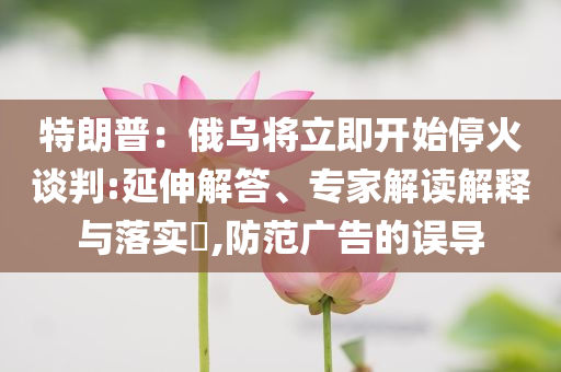 特朗普：俄烏將立即開(kāi)始?；鹫勁?延伸解答、專(zhuān)家解讀解釋與落實(shí)?,防范廣告的誤導(dǎo)