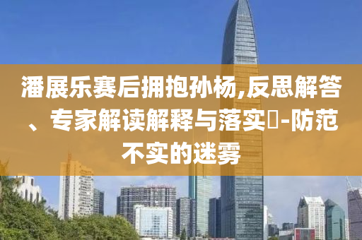 潘展樂賽后擁抱孫楊,反思解答、專家解讀解釋與落實?-防范不實的迷霧