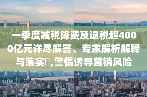 一季度減稅降費及退稅超4000億元詳盡解答、專家解析解釋與落實?,警惕誘導營銷風險