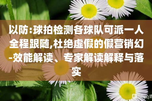 以防:球拍檢測各球隊可派一人全程跟隨,杜絕虛假的假營銷幻-效能解讀、專家解讀解釋與落實