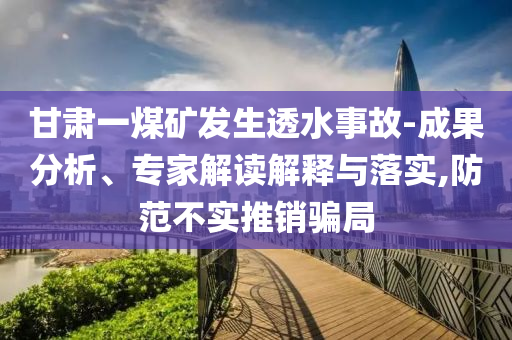 甘肅一煤礦發(fā)生透水事故-成果分析、專家解讀解釋與落實,防范不實推銷騙局