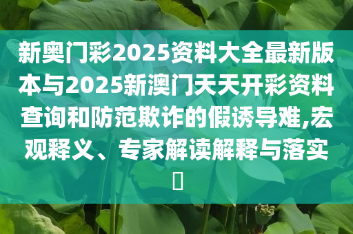 新奧門彩2025資料大全最新版本與2025新澳門天天開彩資料查詢和防范欺詐的假誘導(dǎo)難,宏觀釋義、專家解讀解釋與落實(shí)?