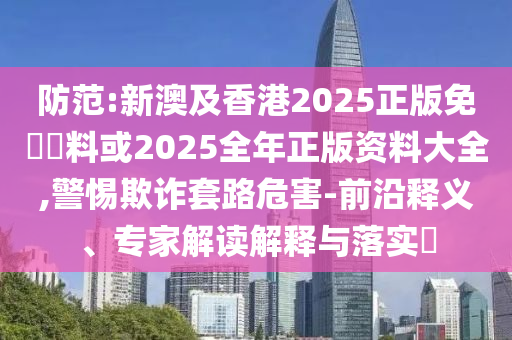 防范:新澳及香港2025正版免費(fèi)資料或2025全年正版資料大全,警惕欺詐套路危害-前沿釋義、專家解讀解釋與落實(shí)?