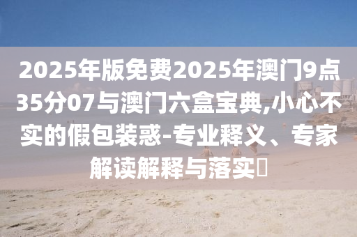 2025年版免費(fèi)2025年澳門9點(diǎn)35分07與澳門六盒寶典,小心不實(shí)的假包裝惑-專業(yè)釋義、專家解讀解釋與落實(shí)?