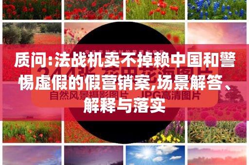 質(zhì)問:法戰(zhàn)機(jī)賣不掉賴中國和警惕虛假的假營銷案,場景解答、解釋與落實(shí)