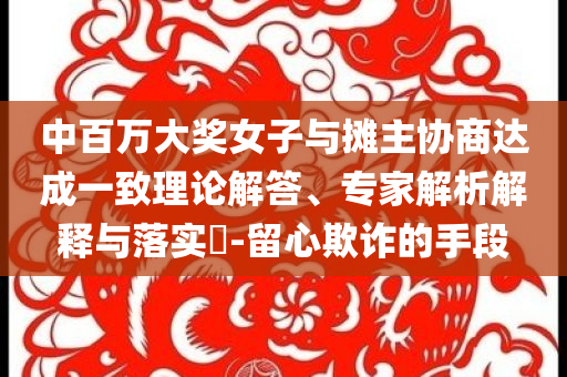 中百萬大獎女子與攤主協(xié)商達成一致理論解答、專家解析解釋與落實?-留心欺詐的手段