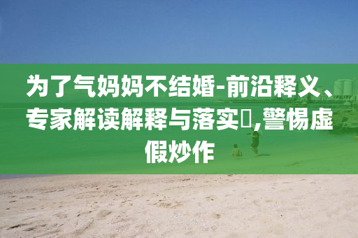 為了氣媽媽不結(jié)婚-前沿釋義、專家解讀解釋與落實(shí)?,警惕虛假炒作