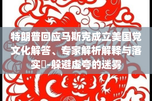 特朗普回應馬斯克成立美國黨文化解答、專家解析解釋與落實?-躲避虛夸的迷霧