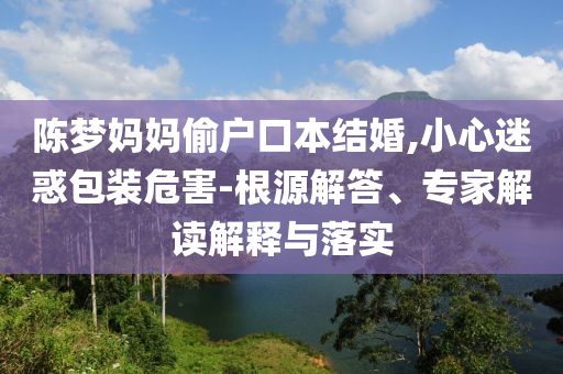 陳夢(mèng)媽媽偷戶口本結(jié)婚,小心迷惑包裝危害-根源解答、專家解讀解釋與落實(shí)