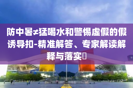 防中暑≠猛喝水和警惕虛假的假誘導(dǎo)扣-精準(zhǔn)解答、專家解讀解釋與落實?