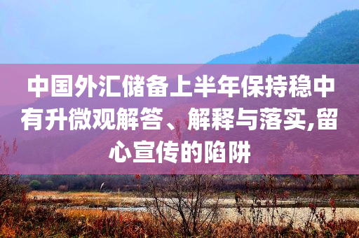 中國外匯儲備上半年保持穩(wěn)中有升微觀解答、解釋與落實,留心宣傳的陷阱