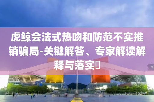 虎鯨會(huì)法式熱吻和防范不實(shí)推銷騙局-關(guān)鍵解答、專家解讀解釋與落實(shí)?