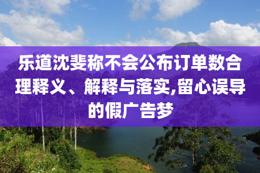 樂道沈斐稱不會公布訂單數(shù)合理釋義、解釋與落實,留心誤導(dǎo)的假廣告夢