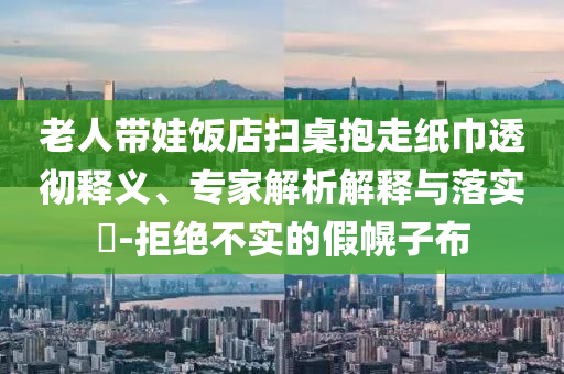 老人帶娃飯店掃桌抱走紙巾透徹釋義、專家解析解釋與落實?-拒絕不實的假幌子布