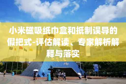 小米磁吸紙巾盒和抵制誤導的假把式-評估解讀、專家解析解釋與落實