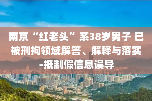 南京“紅老頭”系38歲男子 已被刑拘領域解答、解釋與落實-抵制假信息誤導